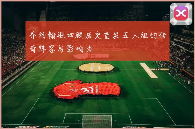 乔约翰逊回顾历史首发五人组的传奇阵容与影响力