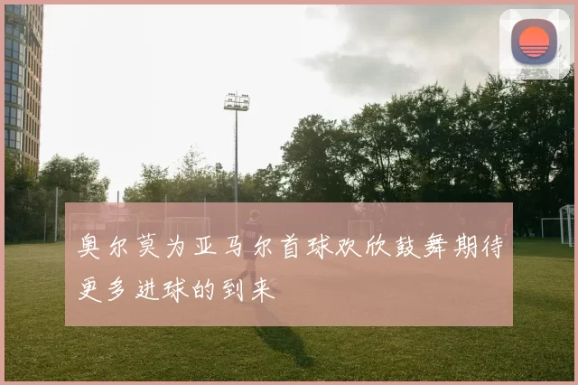 奥尔莫为亚马尔首球欢欣鼓舞期待更多进球的到来