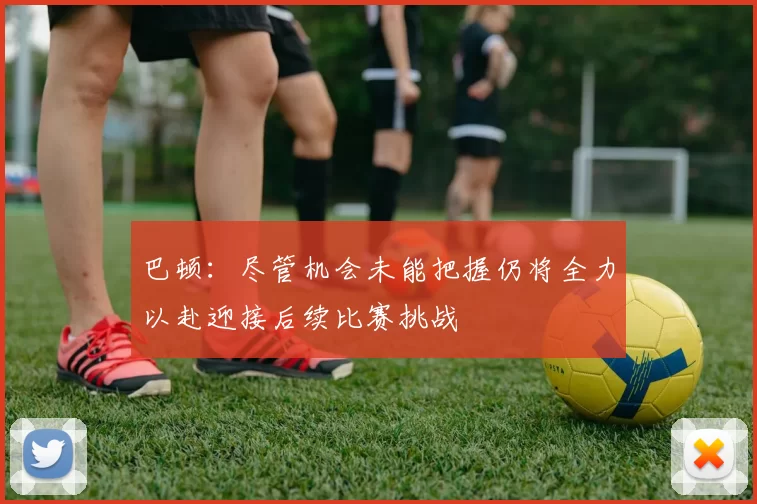 巴顿：尽管机会未能把握仍将全力以赴迎接后续比赛挑战