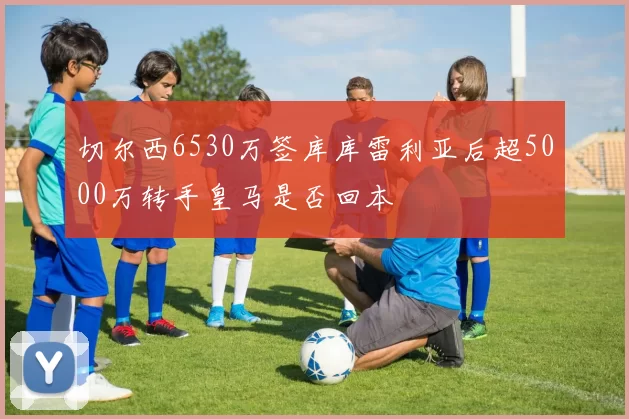 切尔西6530万签库库雷利亚后超5000万转手皇马是否回本