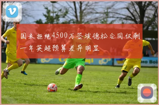 国米拒绝4500万签埃德松合同仅剩一年英超预算差异明显