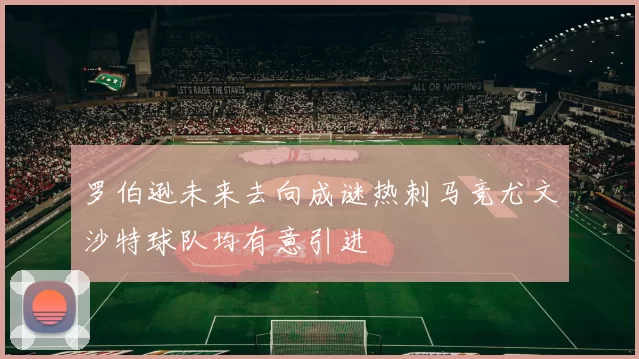 罗伯逊未来去向成谜热刺马竞尤文沙特球队均有意引进