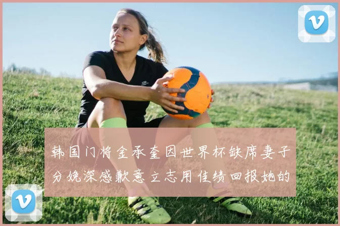 韩国门将金承奎因世界杯缺席妻子分娩深感歉意立志用佳绩回报她的支持