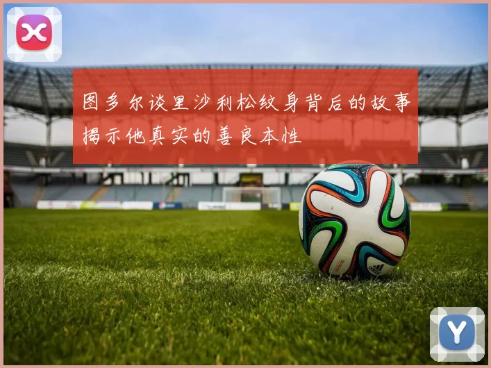 图多尔谈里沙利松纹身背后的故事揭示他真实的善良本性