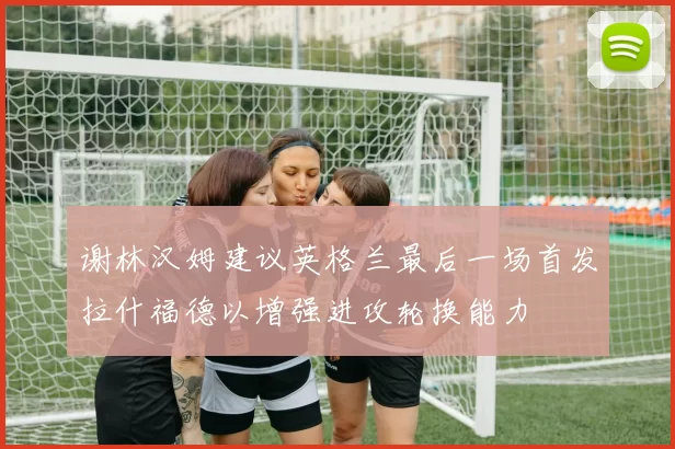 谢林汉姆建议英格兰最后一场首发拉什福德以增强进攻轮换能力