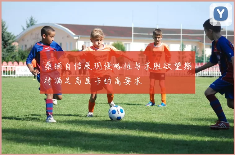 桑顿自信展现侵略性与求胜欲望期待满足乌度卡的高要求
