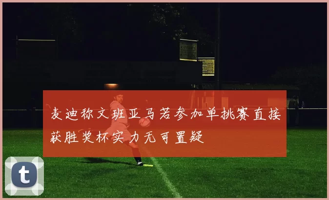 麦迪称文班亚马若参加单挑赛直接获胜奖杯实力无可置疑