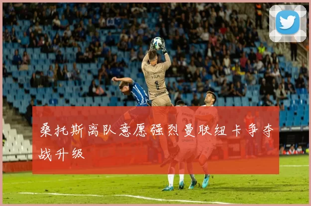 桑托斯离队意愿强烈曼联纽卡争夺战升级