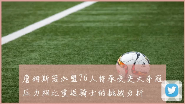 詹姆斯若加盟76人将承受更大夺冠压力相比重返骑士的挑战分析