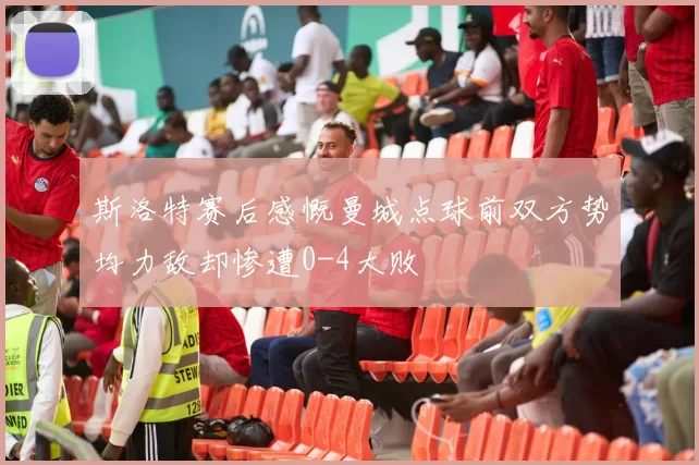 斯洛特赛后感慨曼城点球前双方势均力敌却惨遭0-4大败