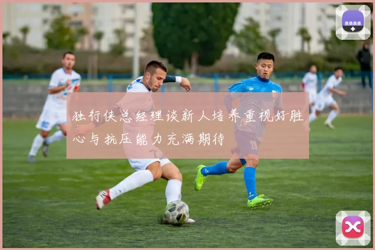 独行侠总经理谈新人培养重视好胜心与抗压能力充满期待