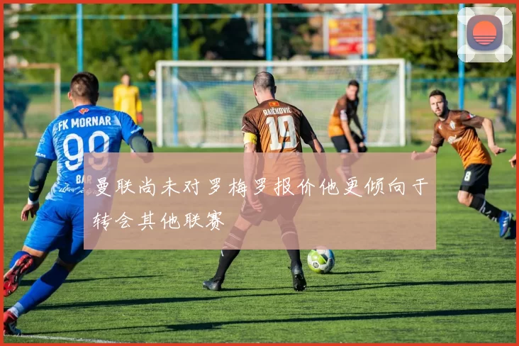 曼联尚未对罗梅罗报价他更倾向于转会其他联赛