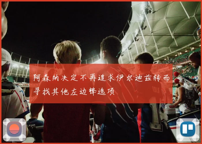 阿森纳决定不再追求伊尔迪兹转而寻找其他左边锋选项